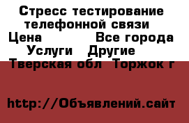 Стресс-тестирование телефонной связи › Цена ­ 1 000 - Все города Услуги » Другие   . Тверская обл.,Торжок г.